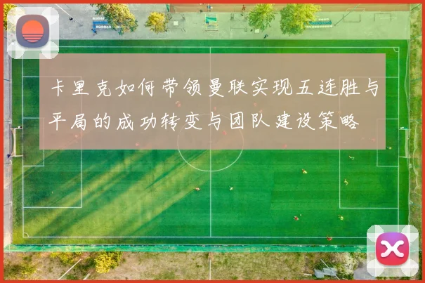 卡里克如何带领曼联实现五连胜与平局的成功转变与团队建设策略