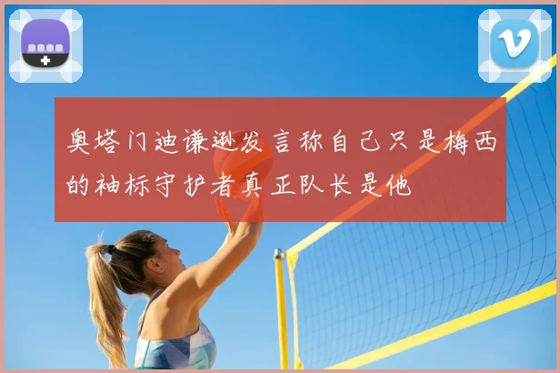 奥塔门迪谦逊发言称自己只是梅西的袖标守护者真正队长是他