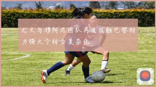 尤文与穆阿尼团队再度接触巴黎财力强大令转会复杂化