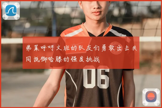弗莱呼吁文班的队友们勇敢出击共同抵御哈滕的强度挑战