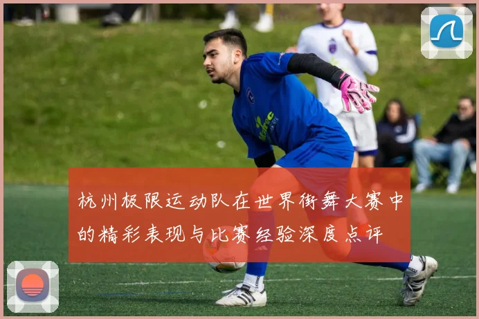 杭州极限运动队在世界街舞大赛中的精彩表现与比赛经验深度点评