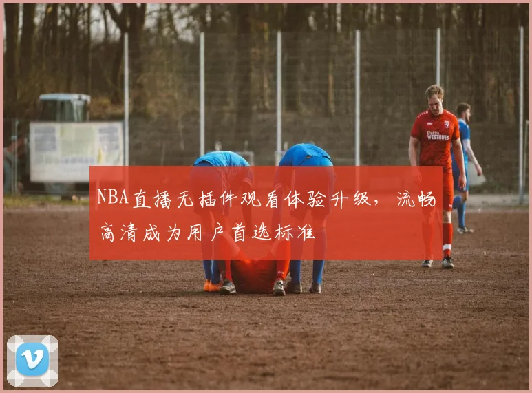 NBA直播无插件观看体验升级,流畅高清成为用户首选标准