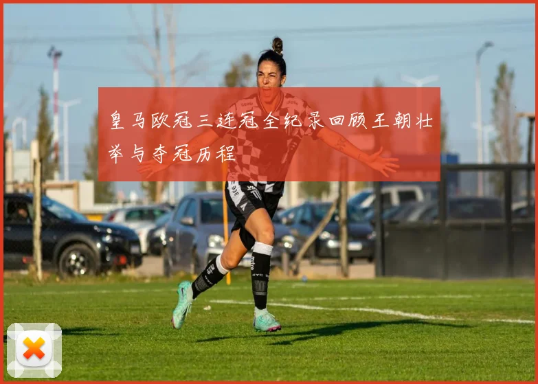 皇马欧冠三连冠全纪录回顾王朝壮举与夺冠历程