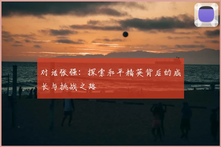 对话张强：探索和平精英背后的成长与挑战之路