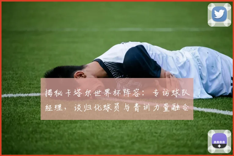 揭秘卡塔尔世界杯阵容:专访球队经理,谈归化球员与青训力量融合
