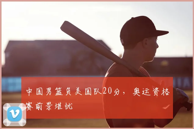 中国男篮负美国队20分,奥运资格赛前景堪忧