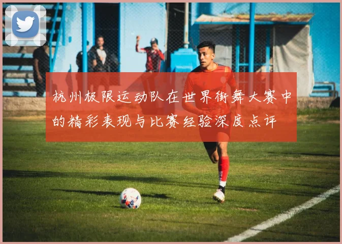 杭州极限运动队在世界街舞大赛中的精彩表现与比赛经验深度点评