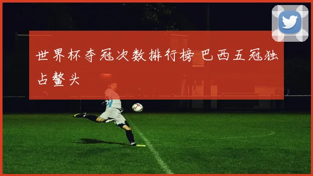 世界杯夺冠次数排行榜 巴西五冠独占鳌头