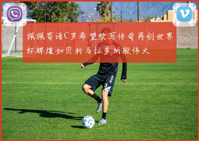 佩佩寄语C罗希望续写传奇再创世界杯辉煌如贝利马拉多纳般伟大