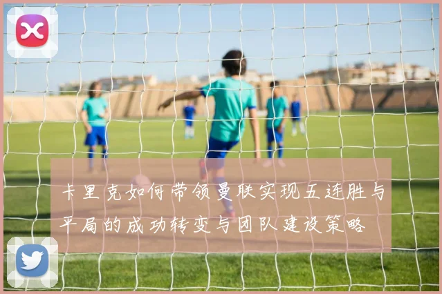 卡里克如何带领曼联实现五连胜与平局的成功转变与团队建设策略