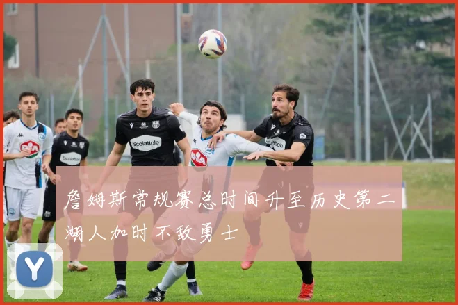 詹姆斯常规赛总时间升至历史第二湖人加时不敌勇士