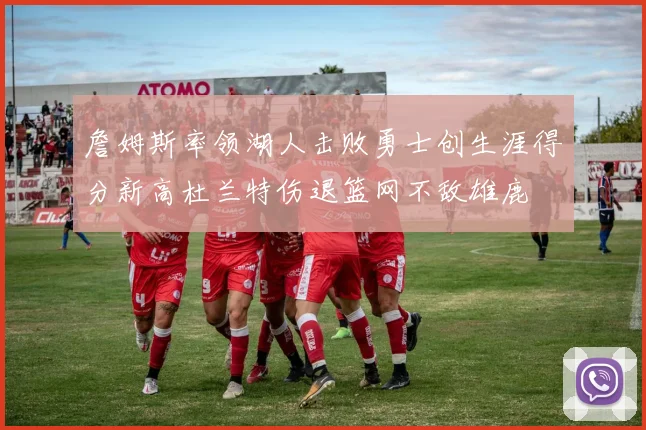 詹姆斯率领湖人击败勇士创生涯得分新高杜兰特伤退篮网不敌雄鹿