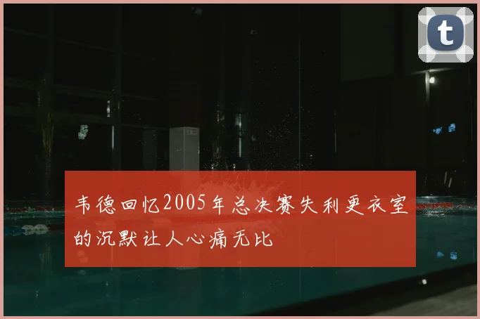 韦德回忆2005年总决赛失利更衣室的沉默让人心痛无比