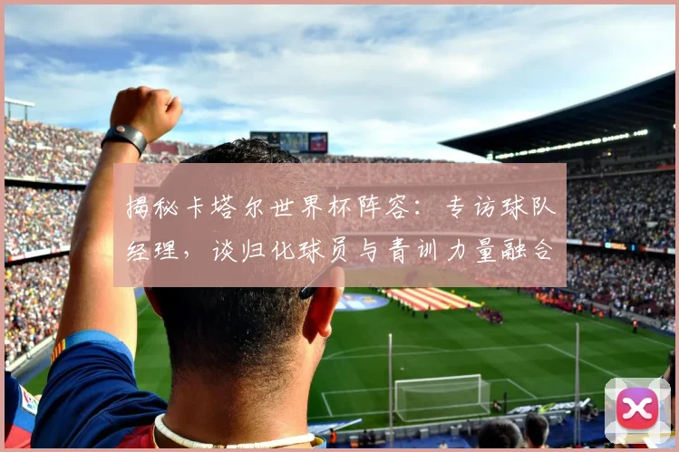 揭秘卡塔尔世界杯阵容：专访球队经理，谈归化球员与青训力量融合
