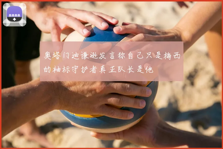 奥塔门迪谦逊发言称自己只是梅西的袖标守护者真正队长是他
