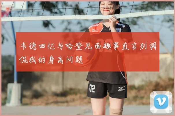 韦德回忆与哈登见面趣事直言别调侃我的身高问题