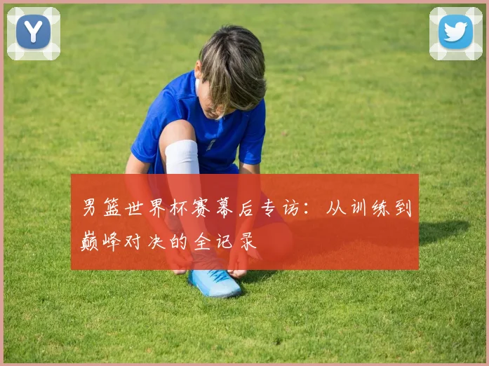 男篮世界杯赛幕后专访：从训练到巅峰对决的全记录