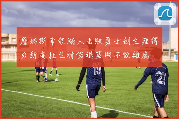 詹姆斯率领湖人击败勇士创生涯得分新高杜兰特伤退篮网不敌雄鹿