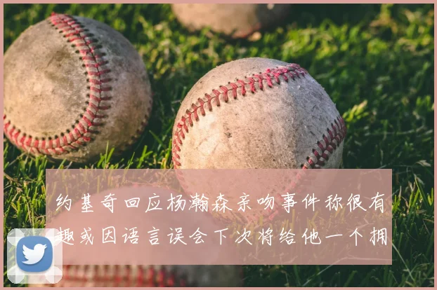 约基奇回应杨瀚森亲吻事件称很有趣或因语言误会下次将给他一个拥抱