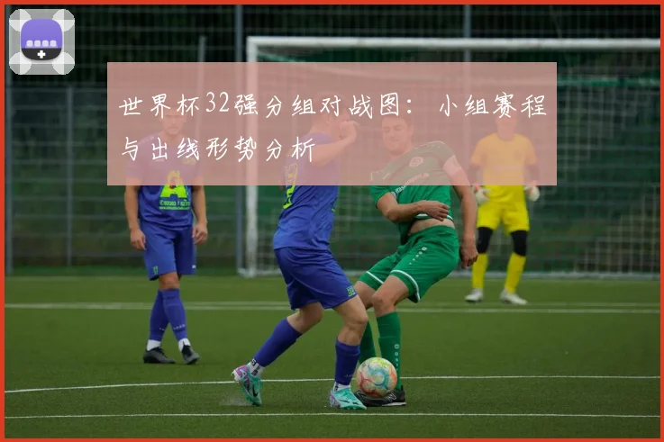 世界杯32强分组对战图：小组赛程与出线形势分析