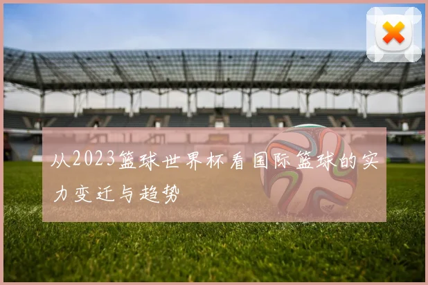 从2023篮球世界杯看国际篮球的实力变迁与趋势
