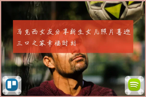 马克西女友分享新生女儿照片喜迎三口之家幸福时刻