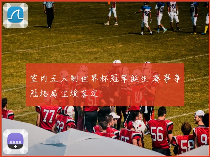 室内五人制世界杯冠军诞生 赛事争冠格局尘埃落定