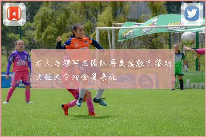 尤文与穆阿尼团队再度接触巴黎财力强大令转会复杂化