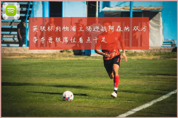 英联杯利物浦主场迎战阿森纳 双方争夺晋级席位看点十足