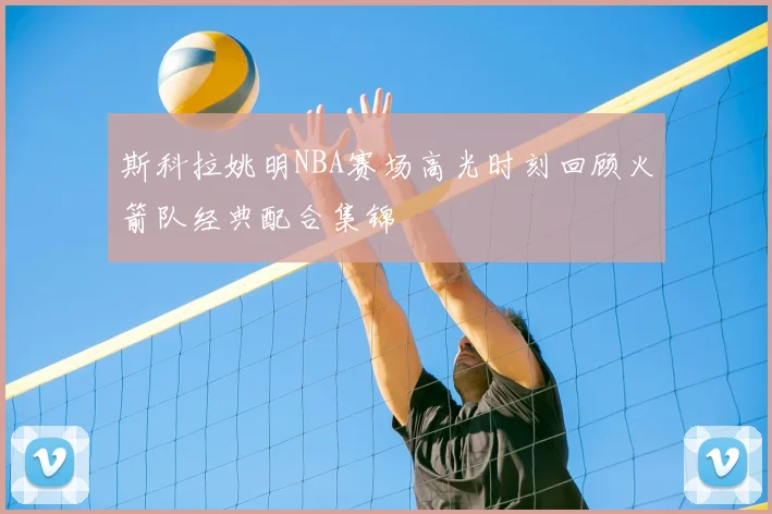 斯科拉姚明NBA赛场高光时刻回顾火箭队经典配合集锦