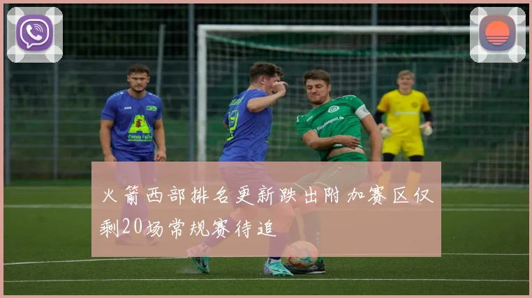 火箭西部排名更新跌出附加赛区仅剩20场常规赛待追