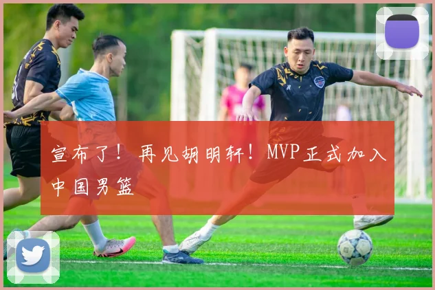 宣布了!再见胡明轩!MVP正式加入中国男篮