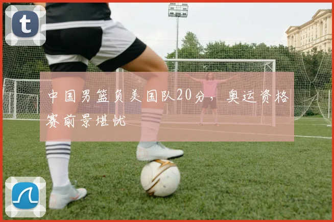 中国男篮负美国队20分，奥运资格赛前景堪忧
