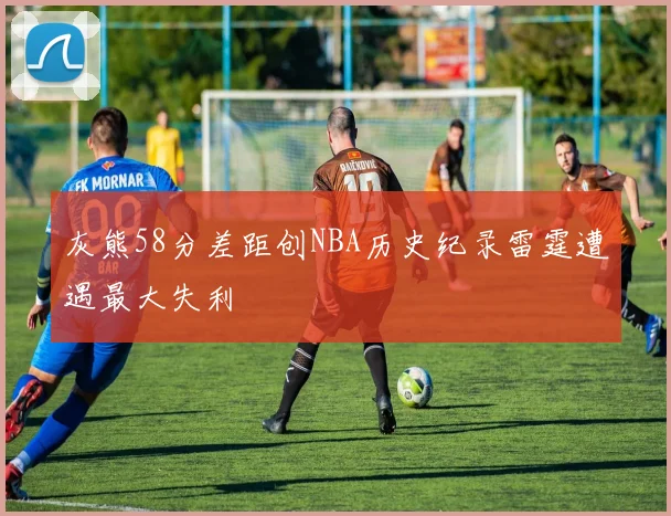 灰熊58分差距创NBA历史纪录雷霆遭遇最大失利