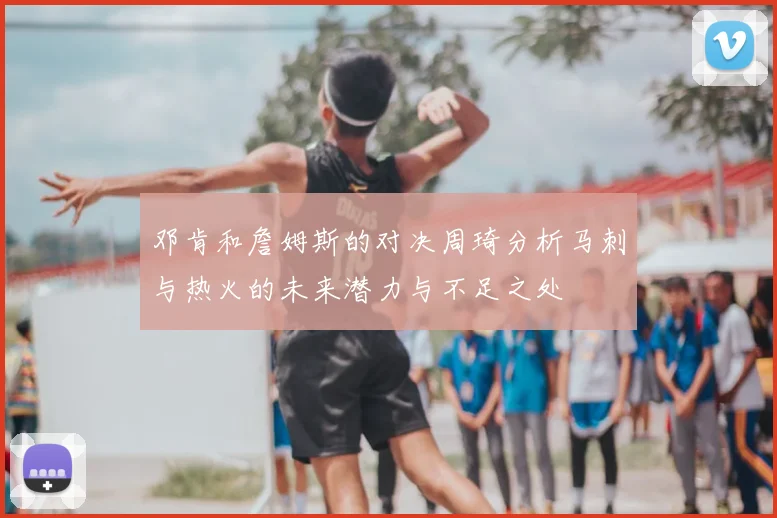 邓肯和詹姆斯的对决周琦分析马刺与热火的未来潜力与不足之处