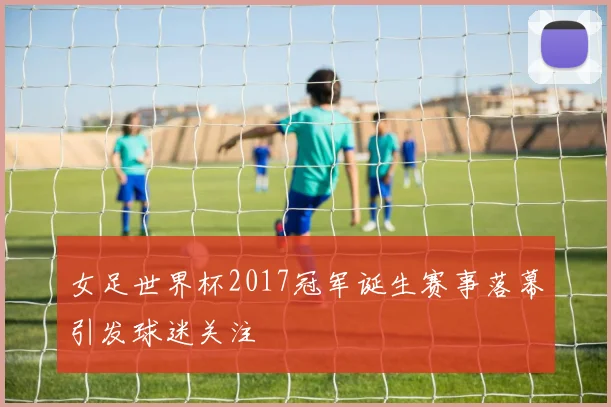 女足世界杯2017冠军诞生赛事落幕引发球迷关注