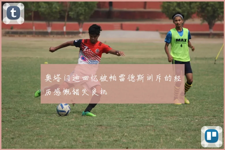 奥塔门迪回忆被帕雷德斯训斥的经历感慨错失良机