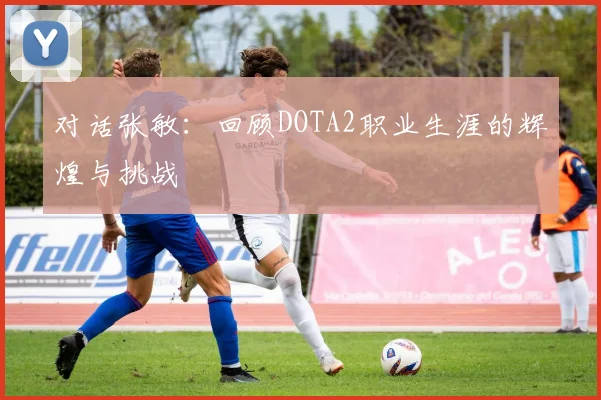 对话张敏:回顾DOTA2职业生涯的辉煌与挑战