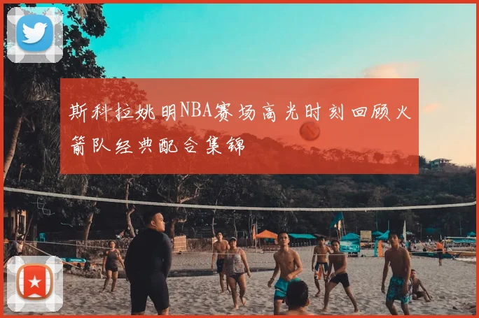 斯科拉姚明NBA赛场高光时刻回顾火箭队经典配合集锦